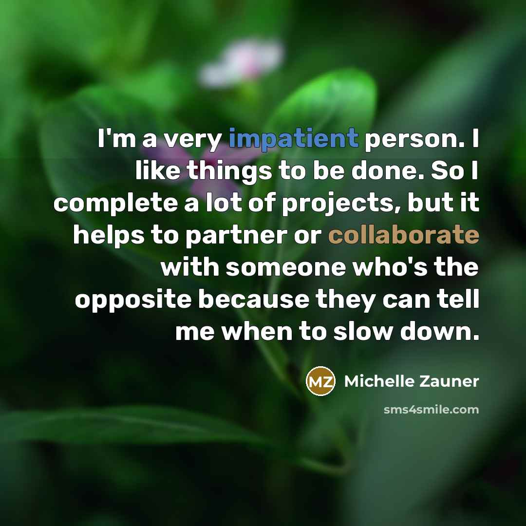 “I'm a very impatient person. I like things to be done. So I complete a lot of projects, but it helps to partner or collaborate with someone who's the opposite because they can tell me when to slow down.” quote by Michelle Zauner
