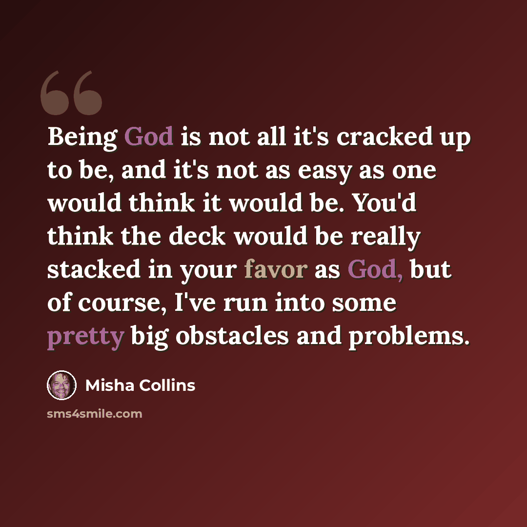 “Being God is not all it's cracked up to be, and it's not as easy as one would think it would be. You'd think the deck would be really stacked in your favor as God, but of course, I've run into some pretty big obstacles and problems.” quote by Misha Collins