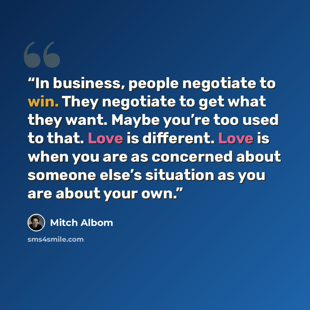 “In business, people negotiate to win. They negotiate to get what they want. Maybe you’re too used to that. Love is different. Love is when you are as concerned about someone else’s situation as you are about your own.” quote by Mitch Albom