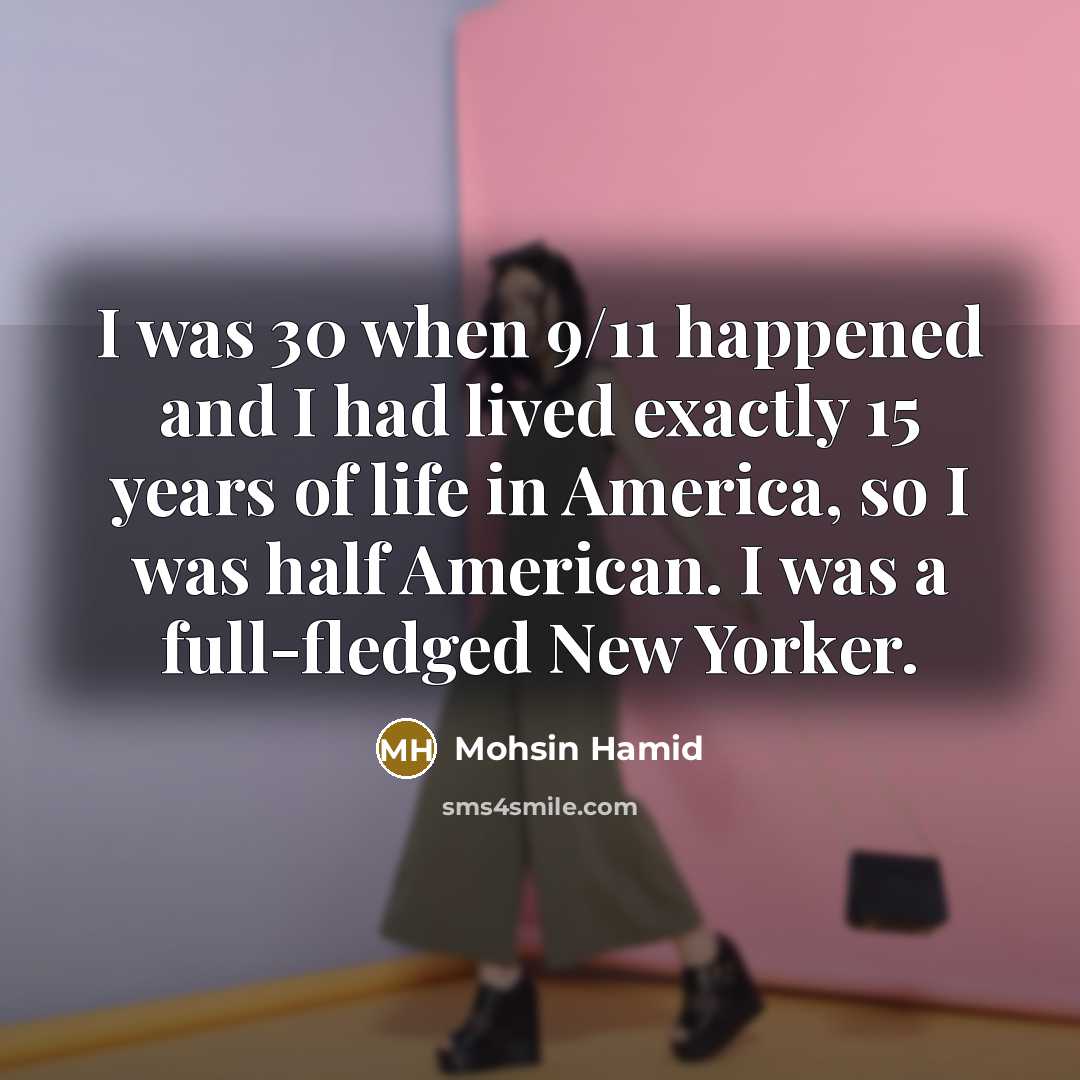 “I was 30 when 9/11 happened and I had lived exactly 15 years of life in America, so I was half American. I was a full-fledged New Yorker.” quote by Mohsin Hamid