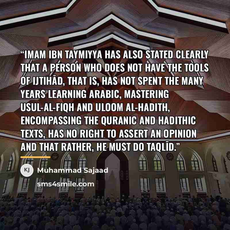 “Imam Ibn Taymiyya has also stated clearly that a person who does not have the tools of ijtihād, that is, has not spent the many years learning Arabic, mastering Usul-al-Fiqh and Uloom al-Hadith, encompassing the Quranic and Hadithic texts, has no right to assert an opinion and that rather, he must…” quote by Muhammad Sajaad