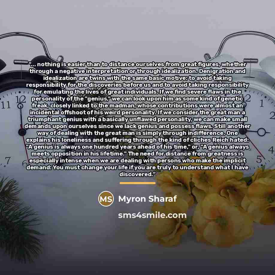 “... nothing is easier than to distance ourselves from great figures, whether through a negative interpretation or through idealization. Denigration and idealization are twins with the same basic motive: to avoid taking responsibility for the discoveries before us and to avoid taking responsibility…” quote by Myron Sharaf