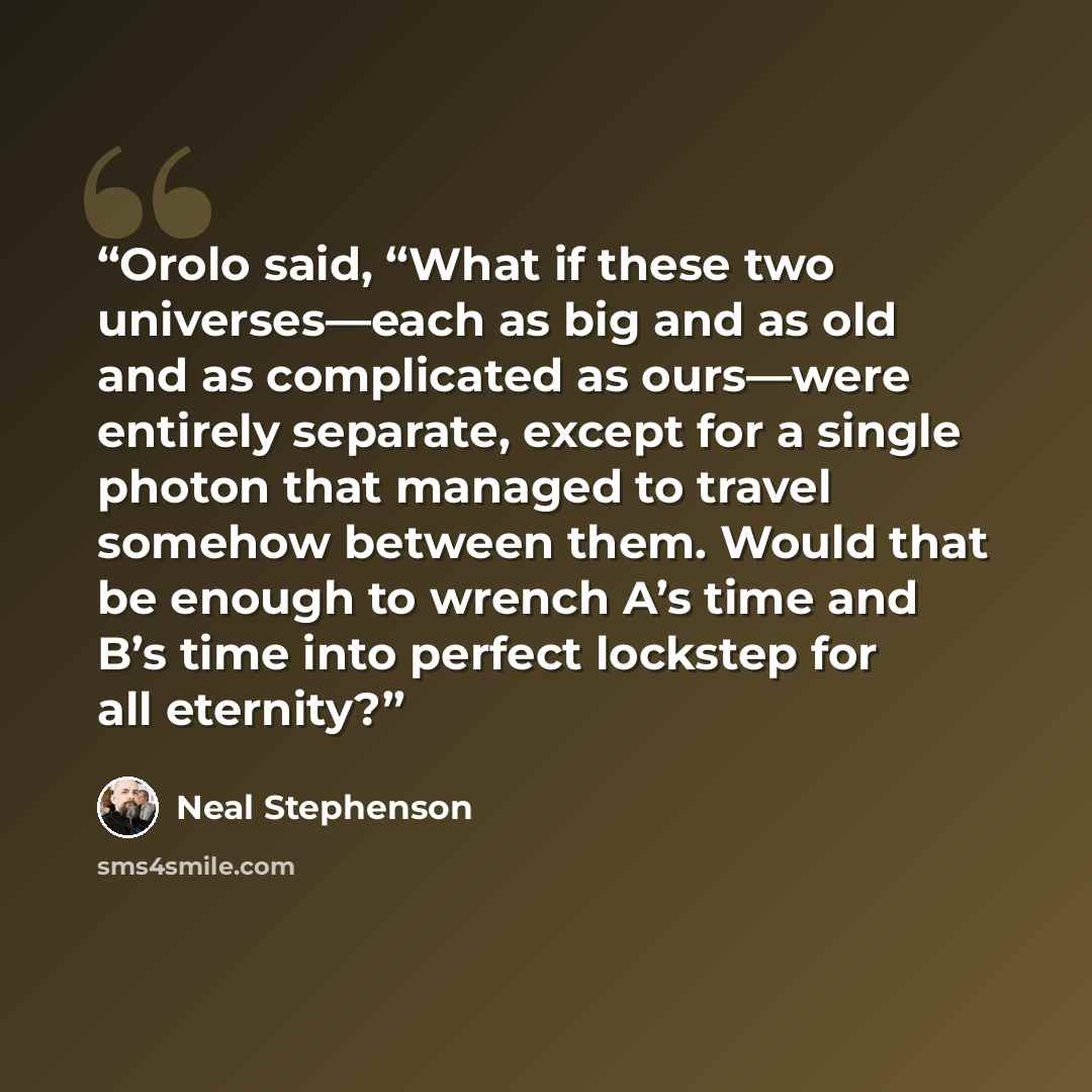 “Orolo said, “What if these two universes—each as big and as old and as complicated as ours—were entirely separate, except for a single photon that managed to travel somehow between them. Would that be enough to wrench A’s time and B’s time into perfect lockstep for all eternity?” quote by Neal Stephenson