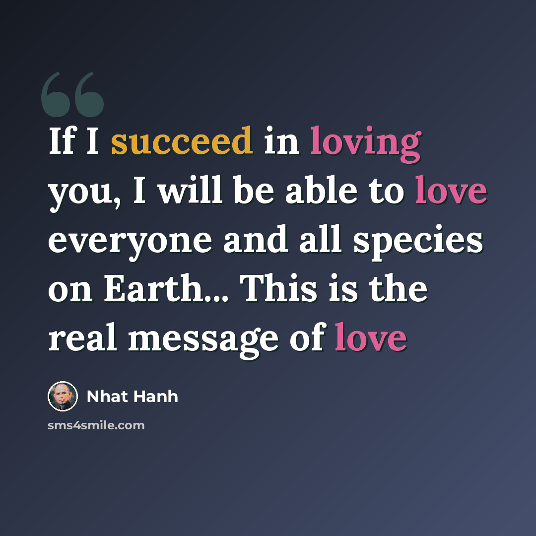 “If I succeed in loving you, I will be able to love everyone and all species on Earth... This is the real message of love” quote by Nhat Hanh