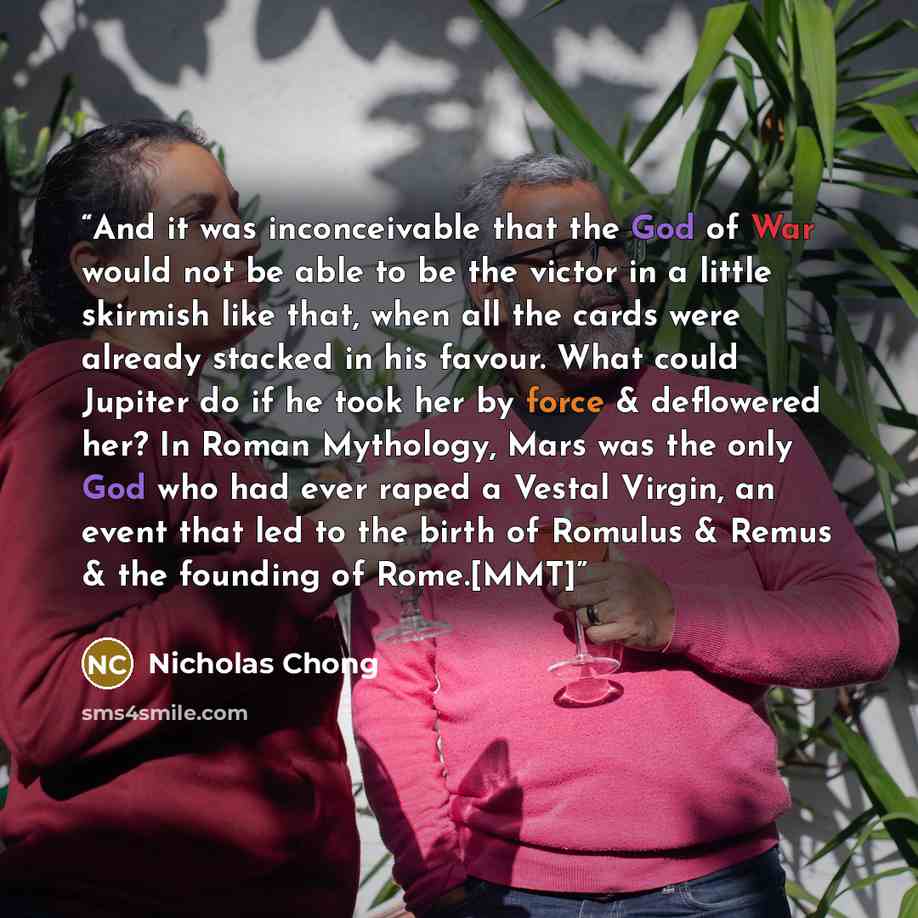 “And it was inconceivable that the God of War would not be able to be the victor in a little skirmish like that, when all the cards were already stacked in his favour. What could Jupiter do if he took her by force & deflowered her? In Roman Mythology, Mars was the only God who had ever raped a…” quote by Nicholas Chong