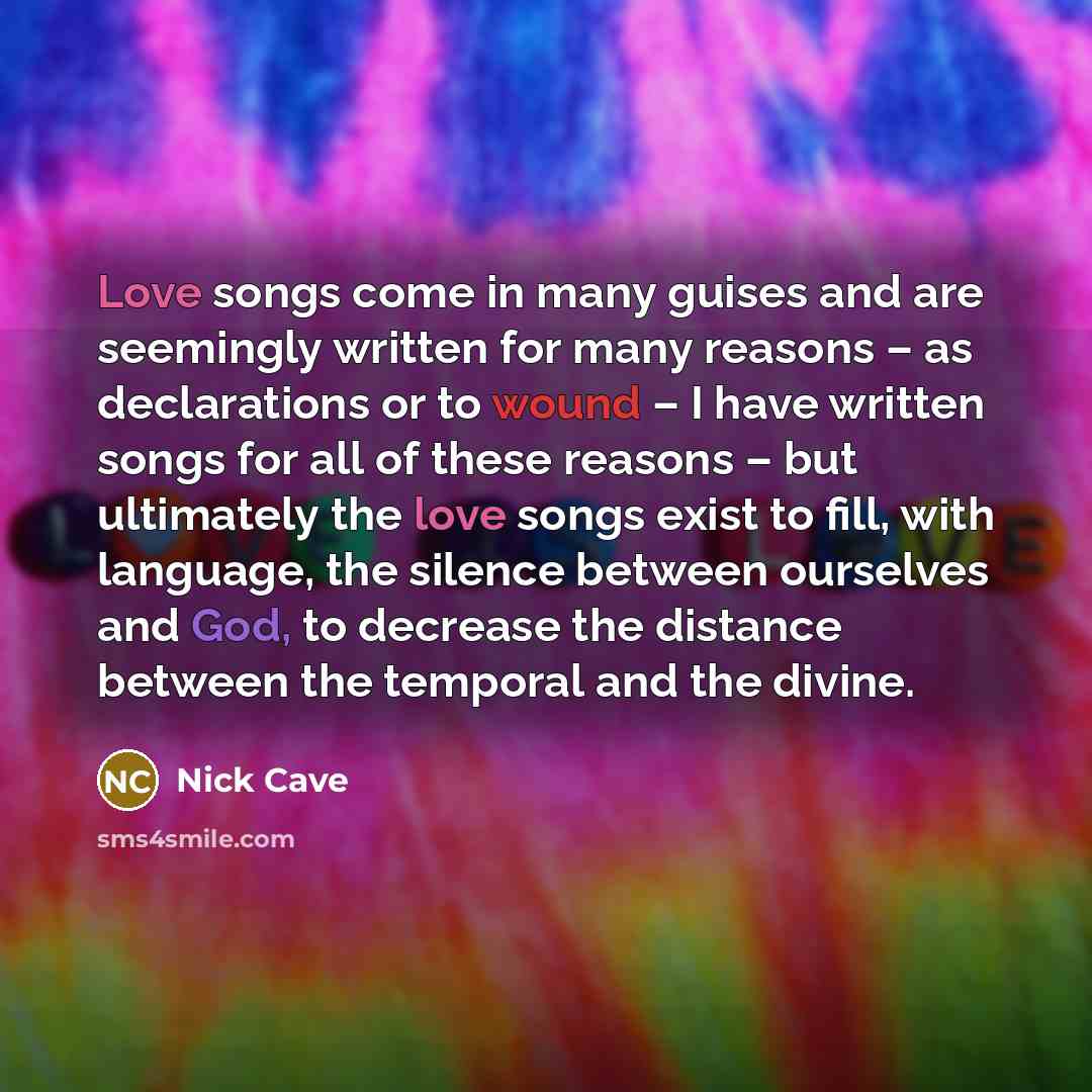 “Love songs come in many guises and are seemingly written for many reasons – as declarations or to wound – I have written songs for all of these reasons – but ultimately the love songs exist to fill, with language, the silence between ourselves and God, to decrease the distance between the temporal…” quote by Nick Cave