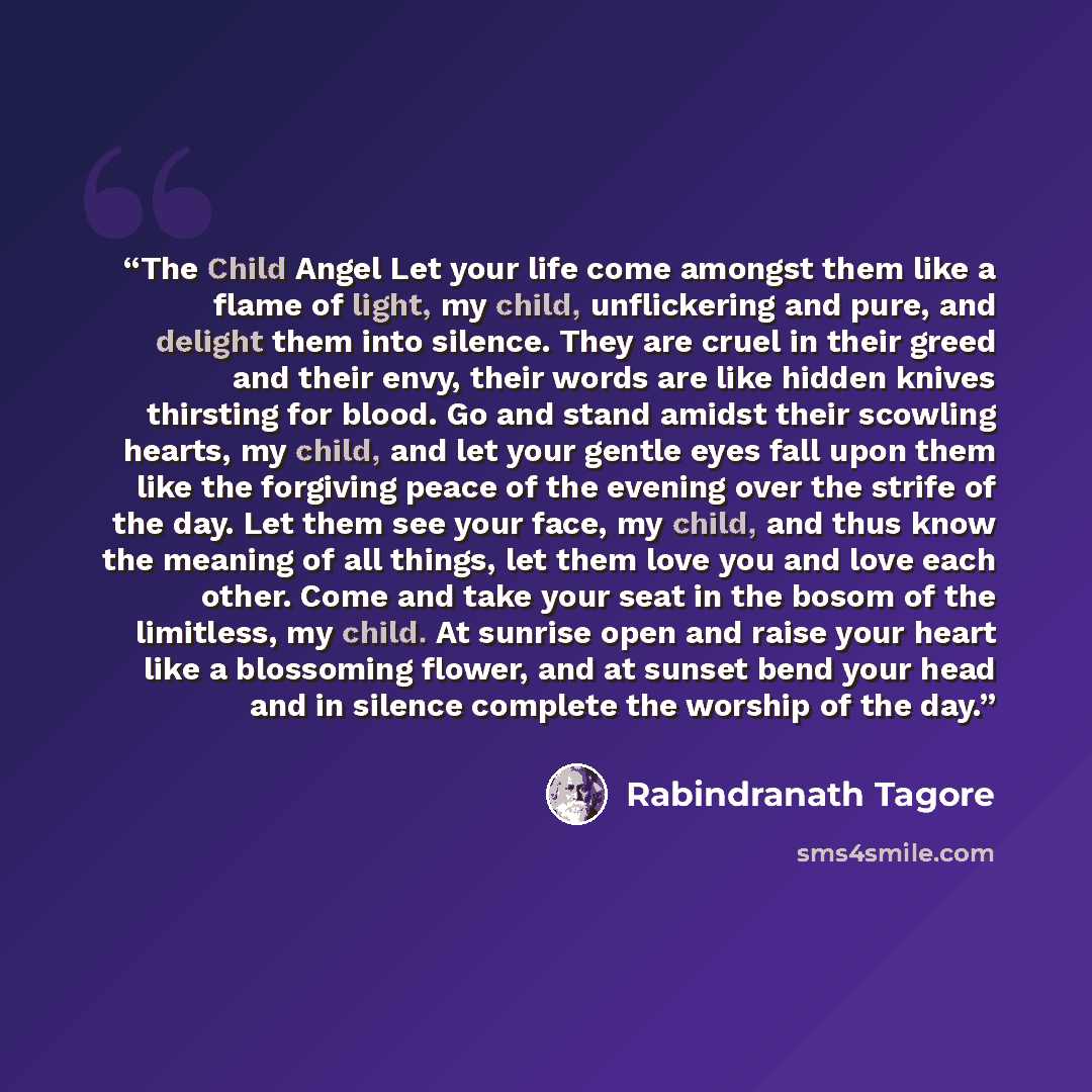 “The Child Angel Let your life come amongst them like a flame of light, my child, unflickering and pure, and delight them into silence. They are cruel in their greed and their envy, their words are like hidden knives thirsting for blood. Go and stand amidst their scowling hearts, my child, and let…” quote by Rabindranath Tagore