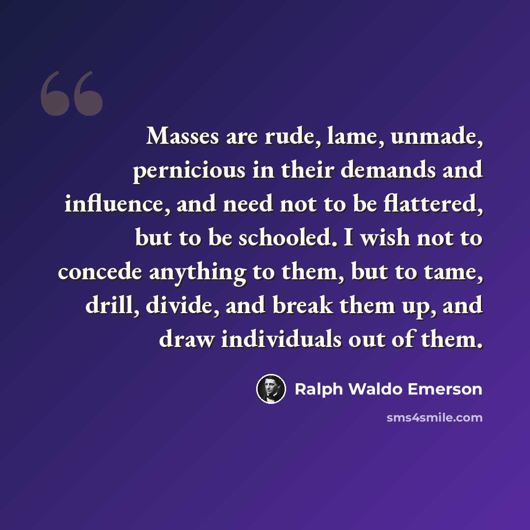 “Masses are rude, lame, unmade, pernicious in their demands and influence, and need not to be flattered, but to be schooled. I wish not to concede anything to them, but to tame, drill, divide, and break them up, and draw individuals out of them.” quote by Ralph Waldo Emerson