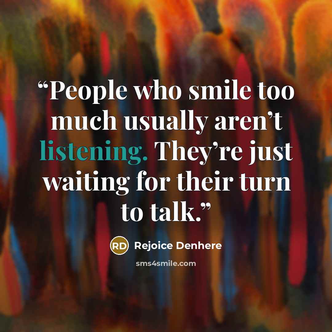 “People who smile too much usually aren’t listening. They’re just waiting for their turn to talk.” quote by Rejoice Denhere