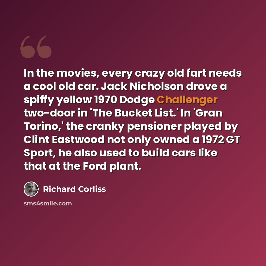“In the movies, every crazy old fart needs a cool old car. Jack Nicholson drove a spiffy yellow 1970 Dodge Challenger two-door in 'The Bucket List.' In 'Gran Torino,' the cranky pensioner played by Clint Eastwood not only owned a 1972 GT Sport, he also used to build cars like that at the Ford plant.” quote by Richard Corliss