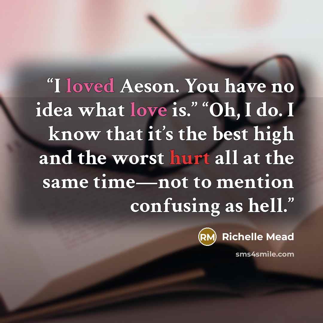 “I loved Aeson. You have no idea what love is.” “Oh, I do. I know that it’s the best high and the worst hurt all at the same time—not to mention confusing as hell.” quote by Richelle Mead