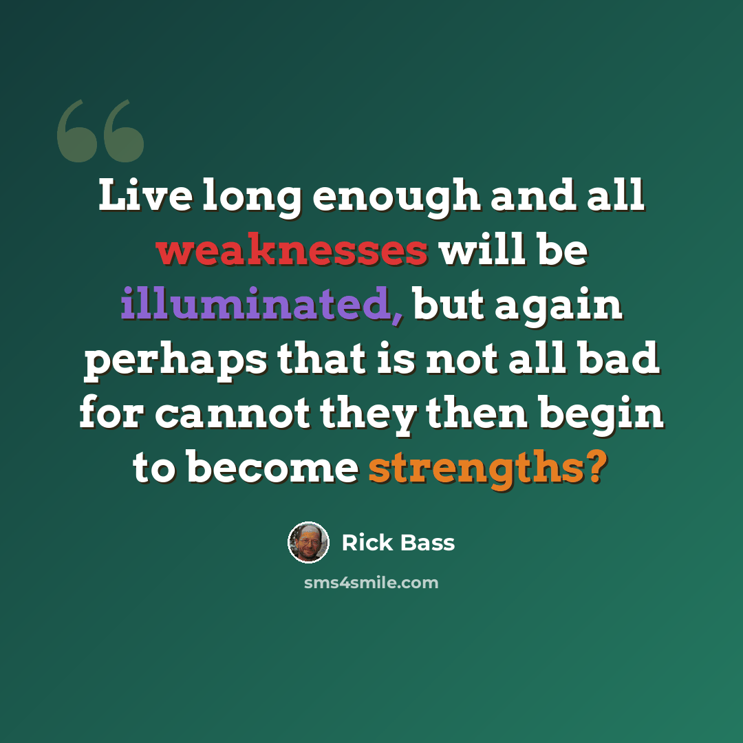 “Live long enough and all weaknesses will be illuminated, but again perhaps that is not all bad for cannot they then begin to become strengths?” quote by Rick Bass