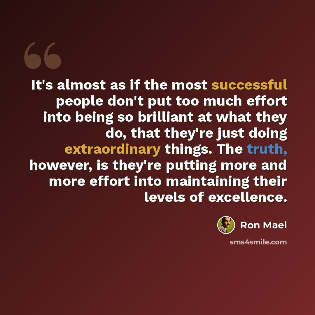 “It's almost as if the most successful people don't put too much effort into being so brilliant at what they do, that they're just doing extraordinary things. The truth, however, is they're putting more and more effort into maintaining their levels of excellence.” quote by Ron Mael
