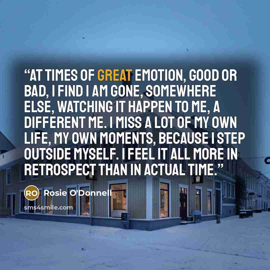 “At times of great emotion, good or bad, I find I am gone, somewhere else, watching it happen to me, a different me. I miss a lot of my own life, my own moments, because I step outside myself. I feel it all more in retrospect than in actual time.” quote by Rosie O'Donnell