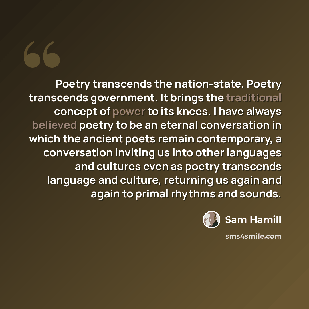 “Poetry transcends the nation-state. Poetry transcends government. It brings the traditional concept of power to its knees. I have always believed poetry to be an eternal conversation in which the ancient poets remain contemporary, a conversation inviting us into other languages and cultures even…” quote by Sam Hamill