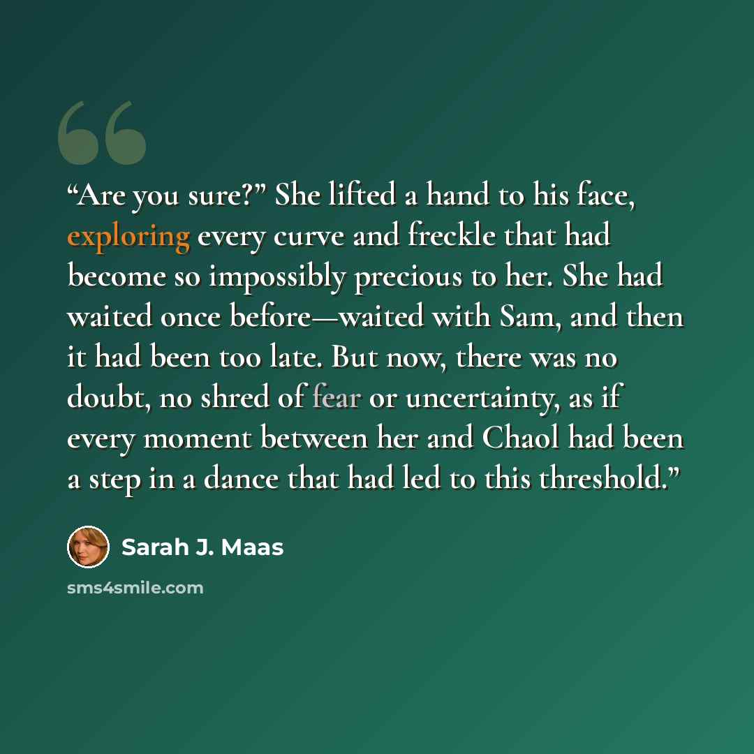 “Are you sure?” She lifted a hand to his face, exploring every curve and freckle that had become so impossibly precious to her. She had waited once before—waited with Sam, and then it had been too late. But now, there was no doubt, no shred of fear or uncertainty, as if every moment between her and…” quote by Sarah J. Maas