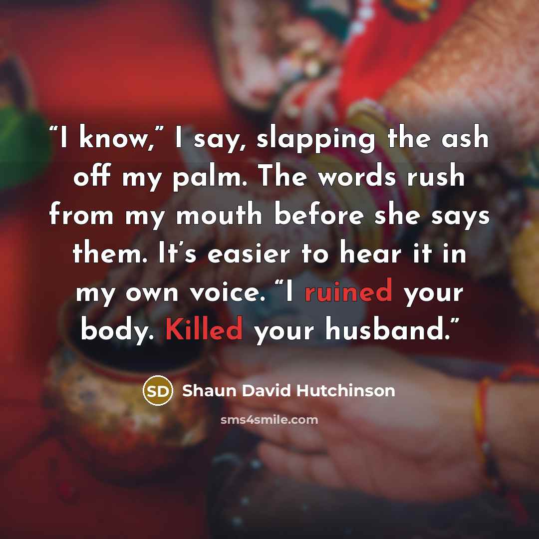 “I know,” I say, slapping the ash off my palm. The words rush from my mouth before she says them. It’s easier to hear it in my own voice. “I ruined your body. Killed your husband.” quote by Shaun David Hutchinson