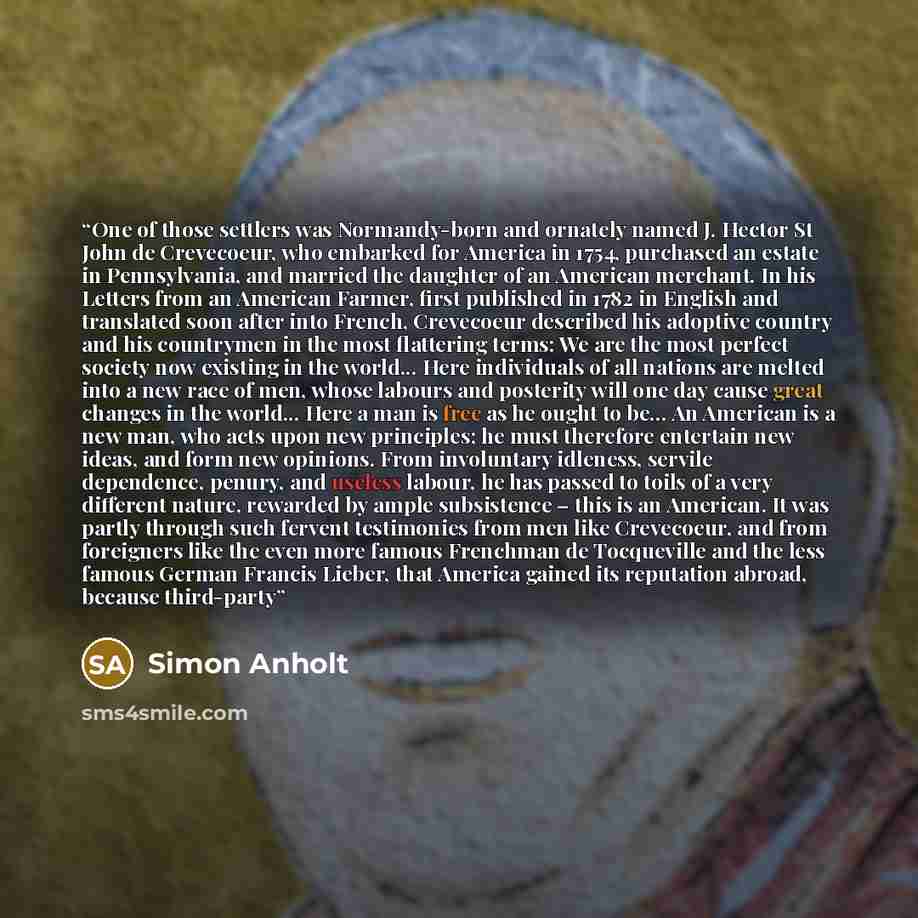 “One of those settlers was Normandy-born and ornately named J. Hector St John de Crevecoeur, who embarked for America in 1754, purchased an estate in Pennsylvania, and married the daughter of an American merchant. In his Letters from an American Farmer, first published in 1782 in English and…” quote by Simon Anholt
