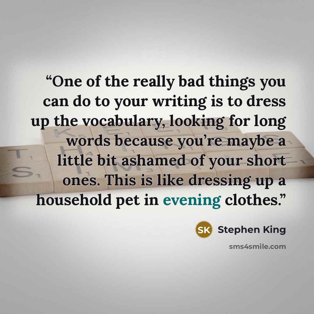 “One of the really bad things you can do to your writing is to dress up the vocabulary, looking for long words because you’re maybe a little bit ashamed of your short ones. This is like dressing up a household pet in evening clothes.” quote by Stephen King