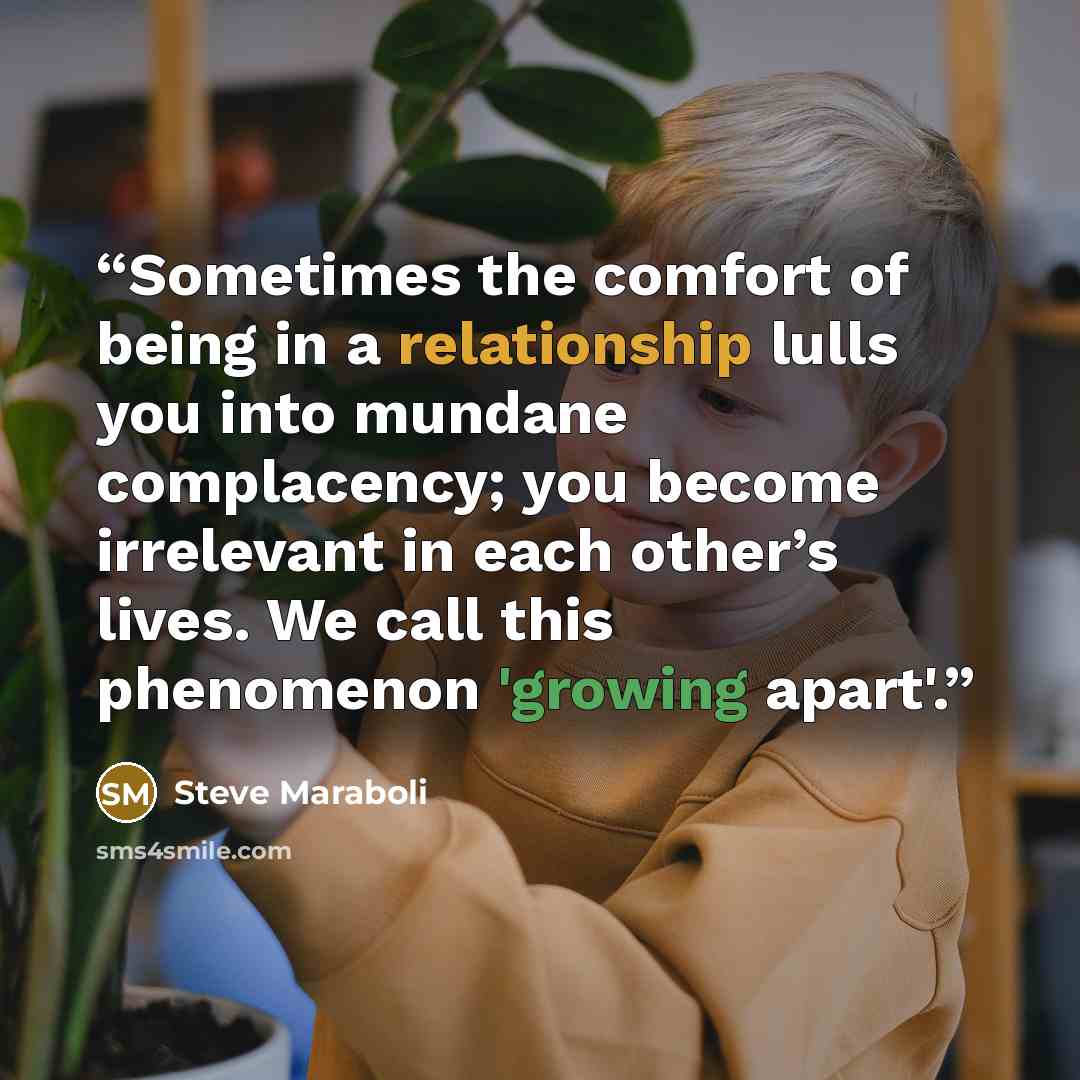 “Sometimes the comfort of being in a relationship lulls you into mundane complacency; you become irrelevant in each other’s lives. We call this phenomenon 'growing apart'.” quote by Steve Maraboli