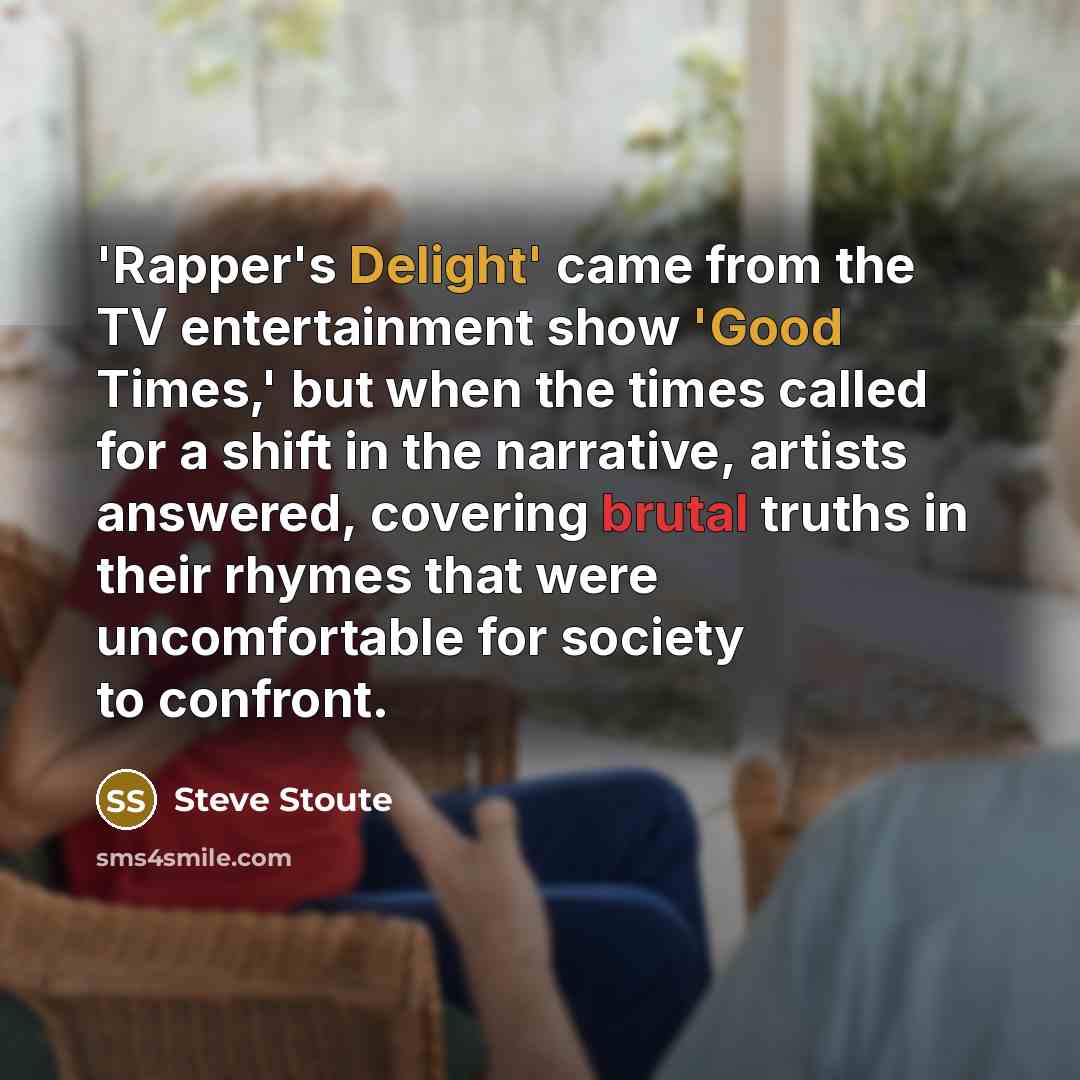 “'Rapper's Delight' came from the TV entertainment show 'Good Times,' but when the times called for a shift in the narrative, artists answered, covering brutal truths in their rhymes that were uncomfortable for society to confront.” quote by Steve Stoute