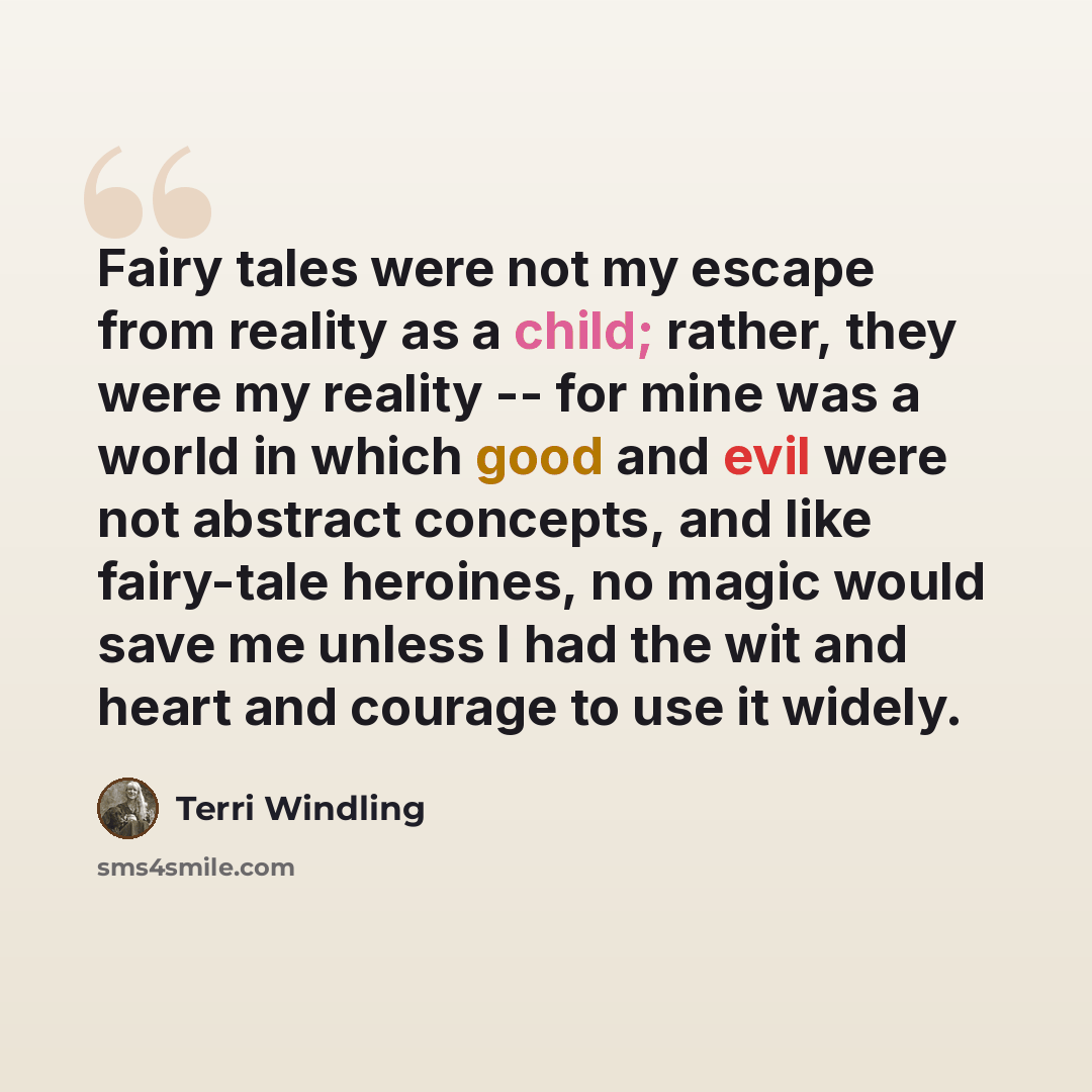 “Fairy tales were not my escape from reality as a child; rather, they were my reality -- for mine was a world in which good and evil were not abstract concepts, and like fairy-tale heroines, no magic would save me unless I had the wit and heart and courage to use it widely.” quote by Terri Windling