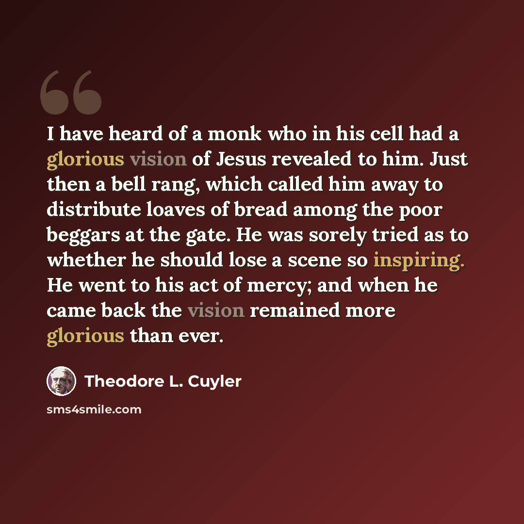 “I have heard of a monk who in his cell had a glorious vision of Jesus revealed to him. Just then a bell rang, which called him away to distribute loaves of bread among the poor beggars at the gate. He was sorely tried as to whether he should lose a scene so inspiring. He went to his act of mercy…” quote by Theodore L. Cuyler