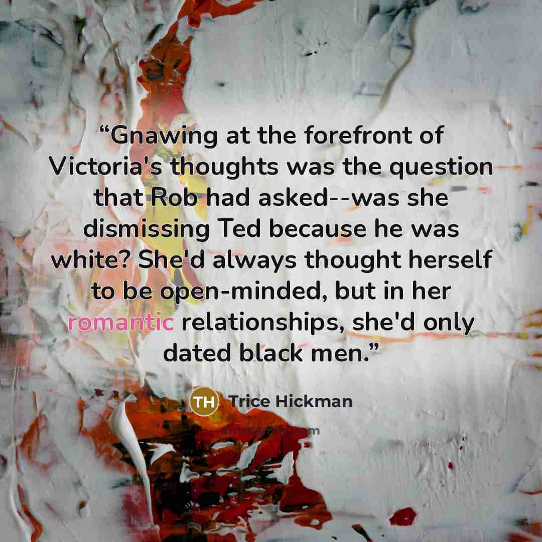 “Gnawing at the forefront of Victoria's thoughts was the question that Rob had asked--was she dismissing Ted because he was white? She'd always thought herself to be open-minded, but in her romantic relationships, she'd only dated black men.” quote by Trice Hickman