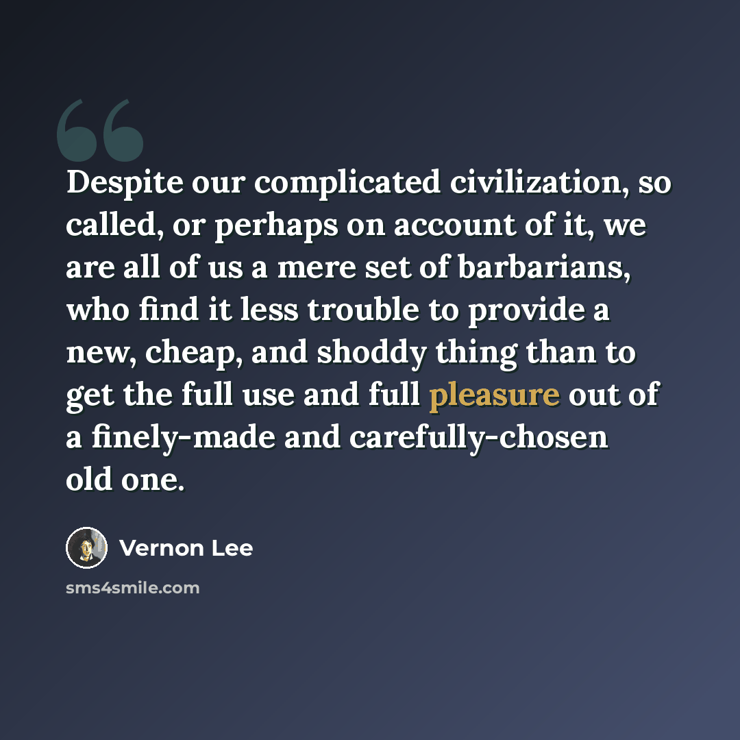 “Despite our complicated civilization, so called, or perhaps on account of it, we are all of us a mere set of barbarians, who find it less trouble to provide a new, cheap, and shoddy thing than to get the full use and full pleasure out of a finely-made and carefully-chosen old one.” quote by Vernon Lee