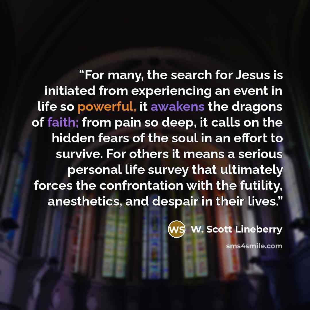 “For many, the search for Jesus is initiated from experiencing an event in life so powerful, it awakens the dragons of faith; from pain so deep, it calls on the hidden fears of the soul in an effort to survive. For others it means a serious personal life survey that ultimately forces the…” quote by W. Scott Lineberry
