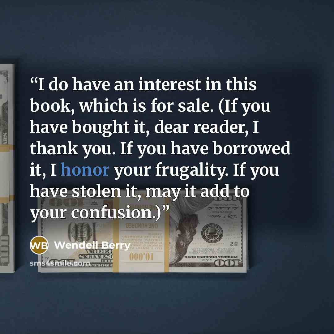 “I do have an interest in this book, which is for sale. (If you have bought it, dear reader, I thank you. If you have borrowed it, I honor your frugality. If you have stolen it, may it add to your confusion.)” quote by Wendell Berry