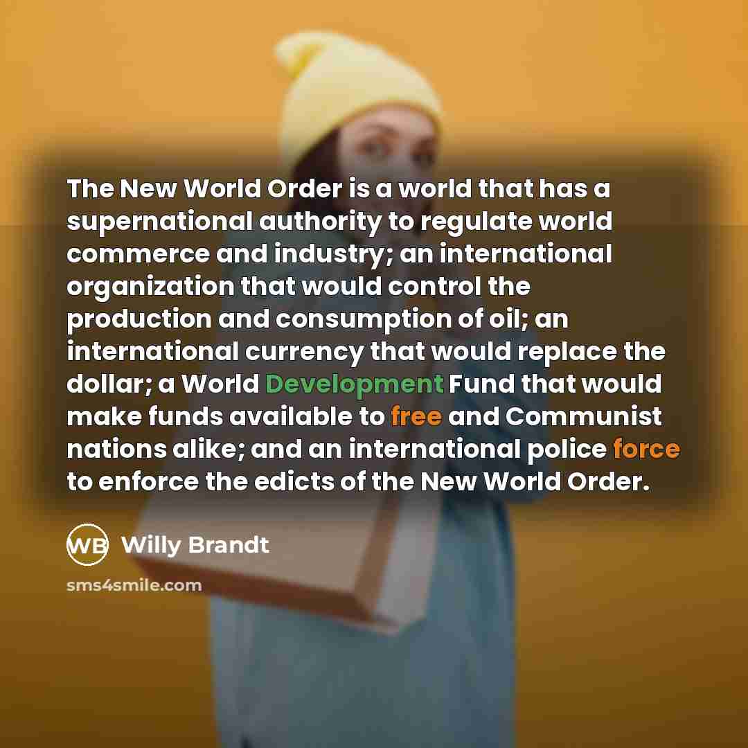 “The New World Order is a world that has a supernational authority to regulate world commerce and industry; an international organization that would control the production and consumption of oil; an international currency that would replace the dollar; a World Development Fund that would make funds…” quote by Willy Brandt