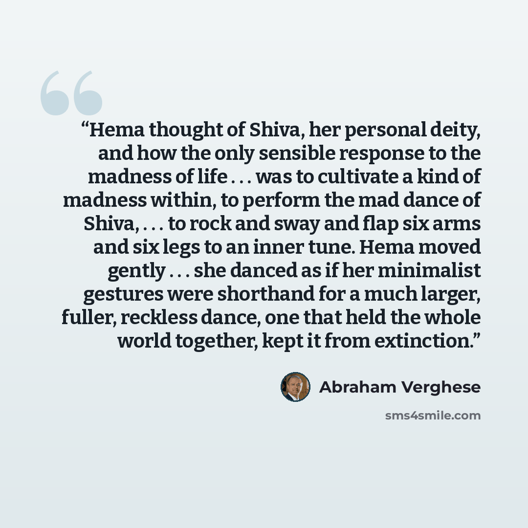 “Hema thought of Shiva, her personal deity, and how the only sensible response to the madness of life . . . was to cultivate a kind of madness within, to perform the mad dance of Shiva, . . . to rock and sway and flap six arms and six legs to an inner tune. Hema moved gently . . . she danced as if…” quote by Abraham Verghese