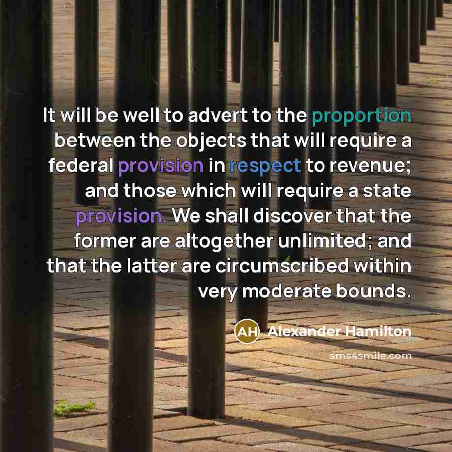 “It will be well to advert to the proportion between the objects that will require a federal provision in respect to revenue; and those which will require a state provision. We shall discover that the former are altogether unlimited; and that the latter are circumscribed within very moderate bounds.” quote by Alexander Hamilton