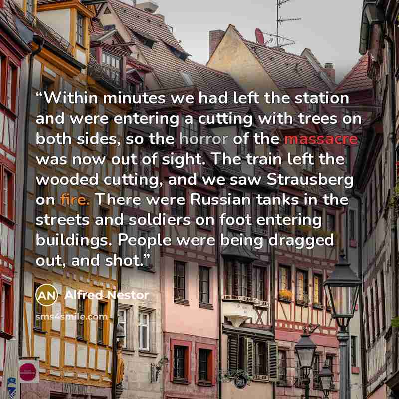 “Within minutes we had left the station and were entering a cutting with trees on both sides, so the horror of the massacre was now out of sight. The train left the wooded cutting, and we saw Strausberg on fire. There were Russian tanks in the streets and soldiers on foot entering buildings. People…” quote by Alfred Nestor