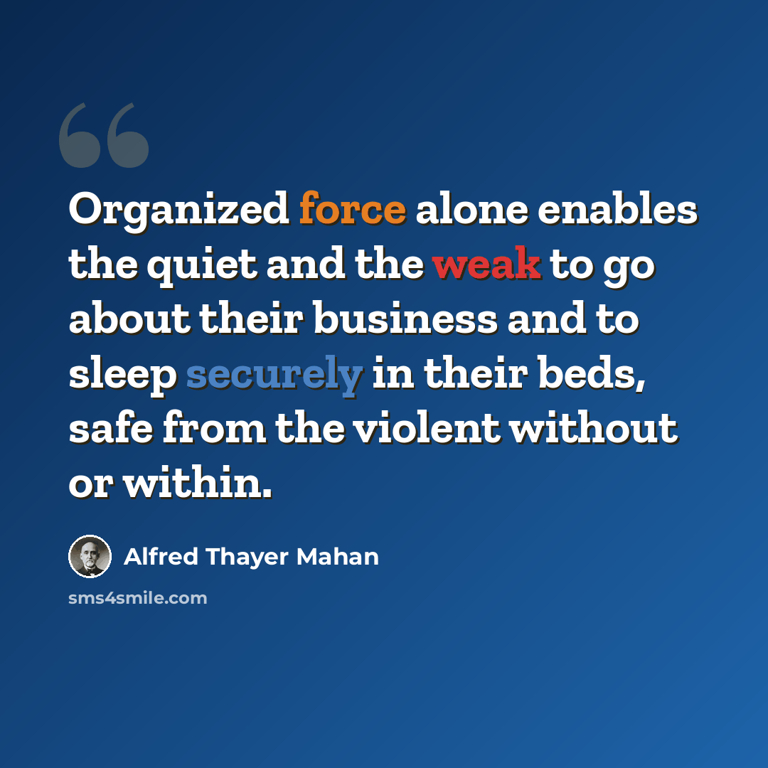 “Organized force alone enables the quiet and the weak to go about their business and to sleep securely in their beds, safe from the violent without or within.” quote by Alfred Thayer Mahan
