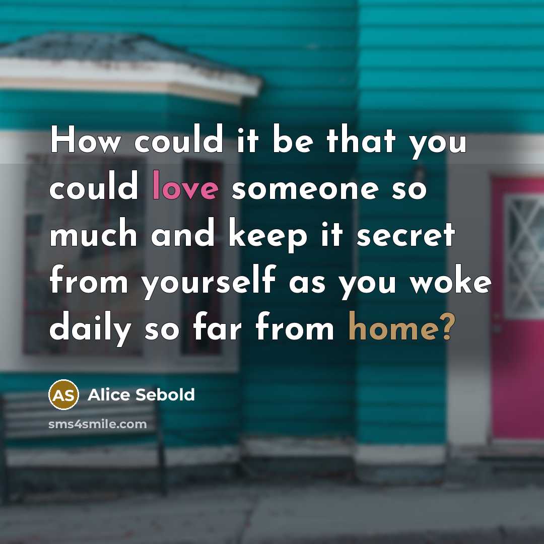 “How could it be that you could love someone so much and keep it secret from yourself as you woke daily so far from home?” quote by Alice Sebold