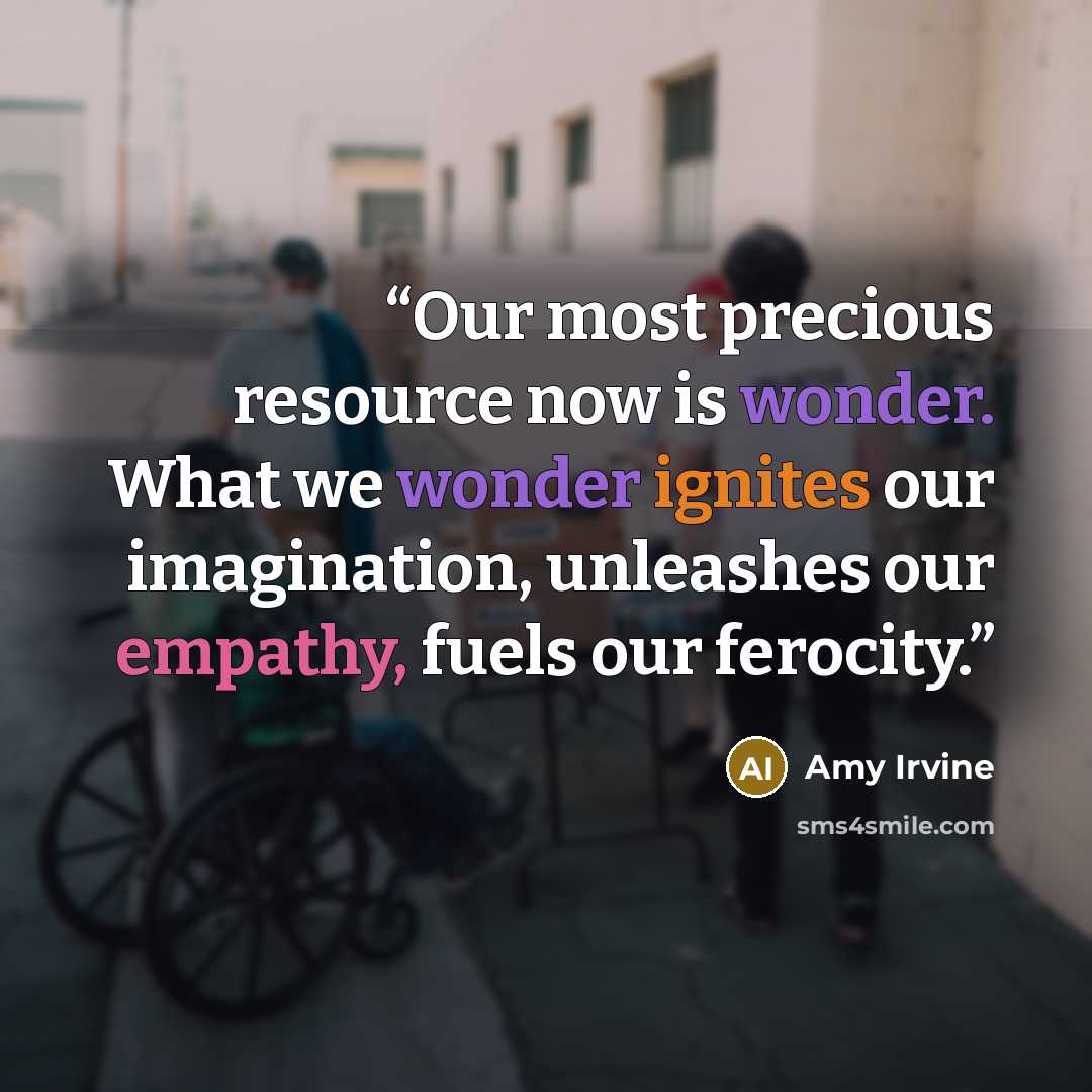 “Our most precious resource now is wonder. What we wonder ignites our imagination, unleashes our empathy, fuels our ferocity.” quote by Amy Irvine