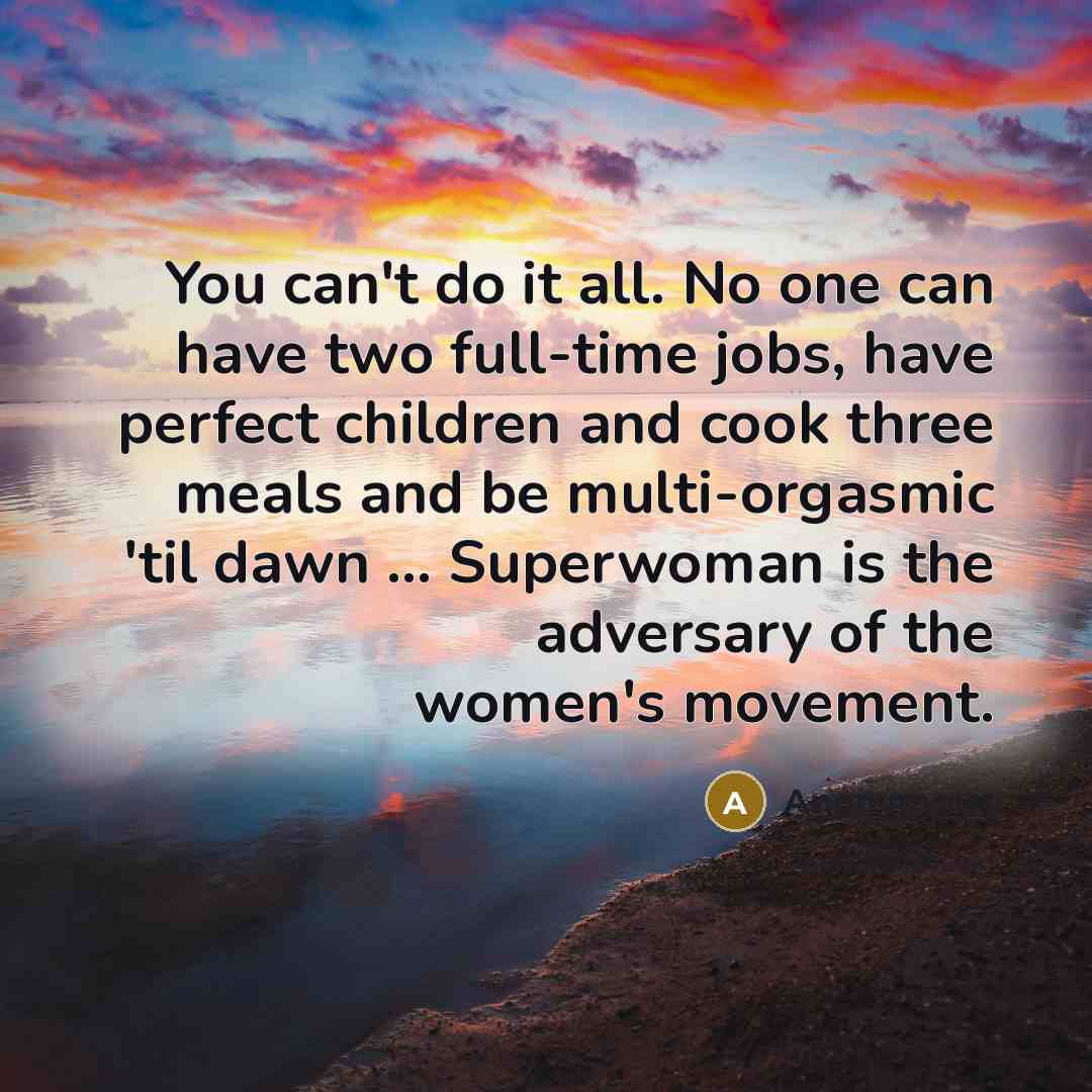 “You can't do it all. No one can have two full-time jobs, have perfect children and cook three meals and be multi-orgasmic 'til dawn ... Superwoman is the adversary of the women's movement.” quote by Anonymous