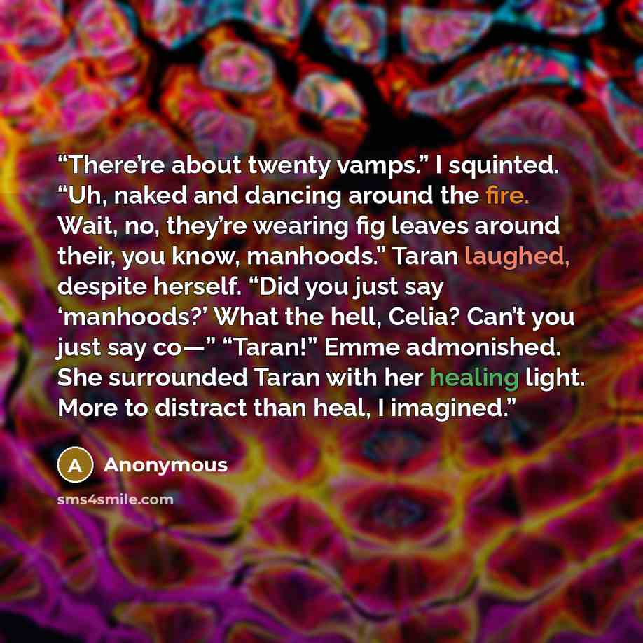 “There’re about twenty vamps.” I squinted. “Uh, naked and dancing around the fire. Wait, no, they’re wearing fig leaves around their, you know, manhoods.” Taran laughed, despite herself. “Did you just say ‘manhoods?’ What the hell, Celia? Can’t you just say co—” “Taran!” Emme admonished. She…” quote by Anonymous