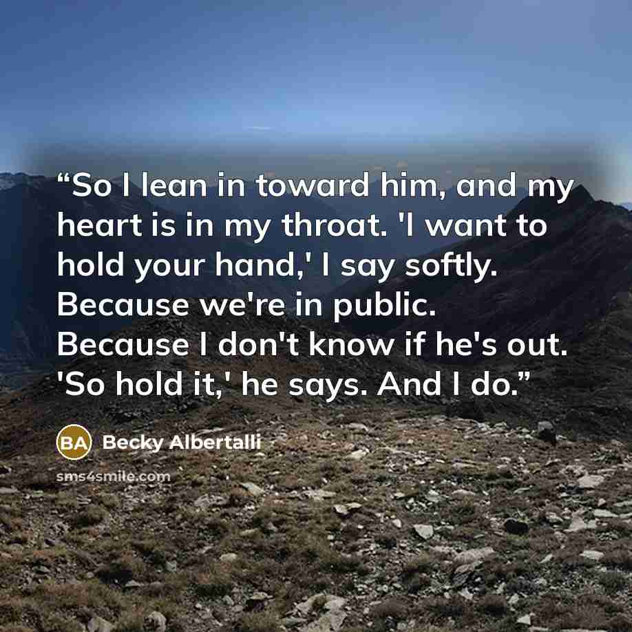 “So I lean in toward him, and my heart is in my throat. 'I want to hold your hand,' I say softly. Because we're in public. Because I don't know if he's out. 'So hold it,' he says. And I do.” quote by Becky Albertalli
