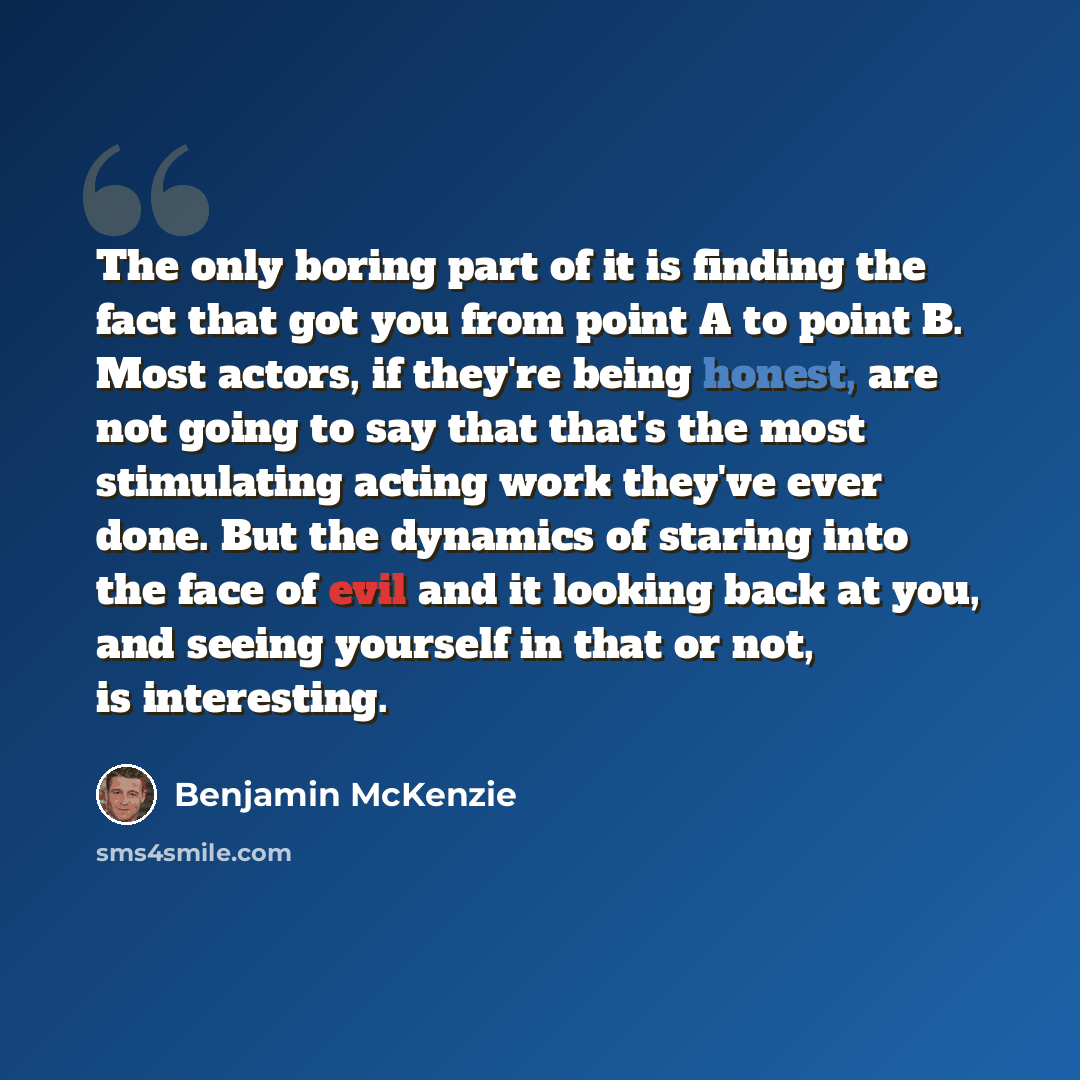 “The only boring part of it is finding the fact that got you from point A to point B. Most actors, if they're being honest, are not going to say that that's the most stimulating acting work they've ever done. But the dynamics of staring into the face of evil and it looking back at you, and seeing…” quote by Benjamin McKenzie