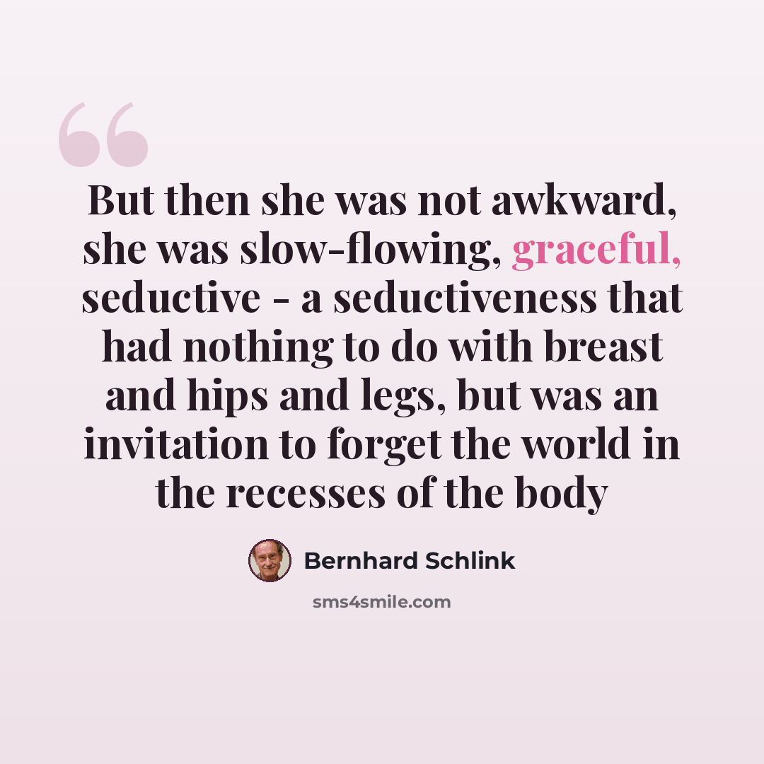 “But then she was not awkward, she was slow-flowing, graceful, seductive - a seductiveness that had nothing to do with breast and hips and legs, but was an invitation to forget the world in the recesses of the body” quote by Bernhard Schlink
