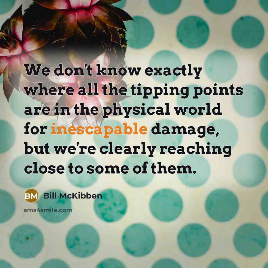 “We don't know exactly where all the tipping points are in the physical world for inescapable damage, but we're clearly reaching close to some of them.” quote by Bill McKibben