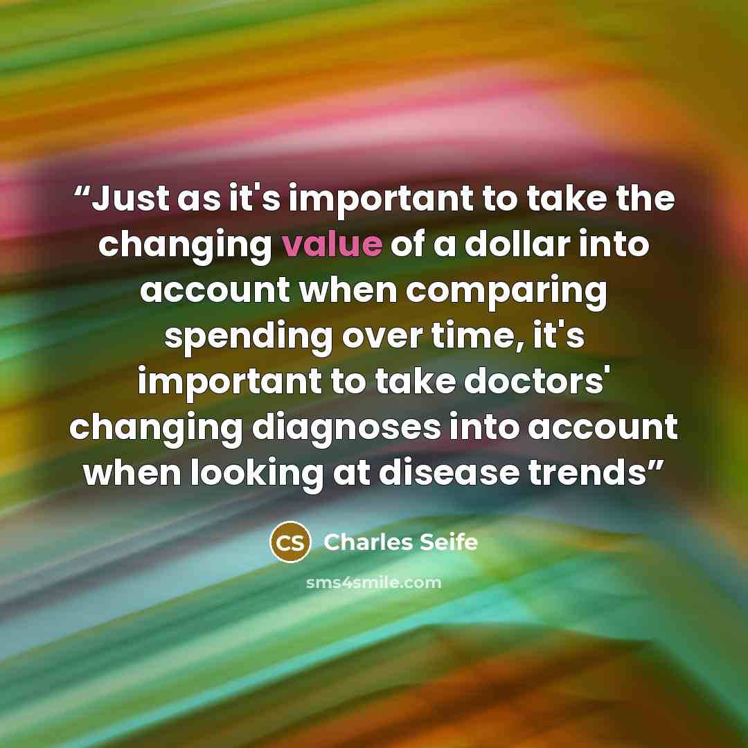 “Just as it's important to take the changing value of a dollar into account when comparing spending over time, it's important to take doctors' changing diagnoses into account when looking at disease trends” quote by Charles Seife