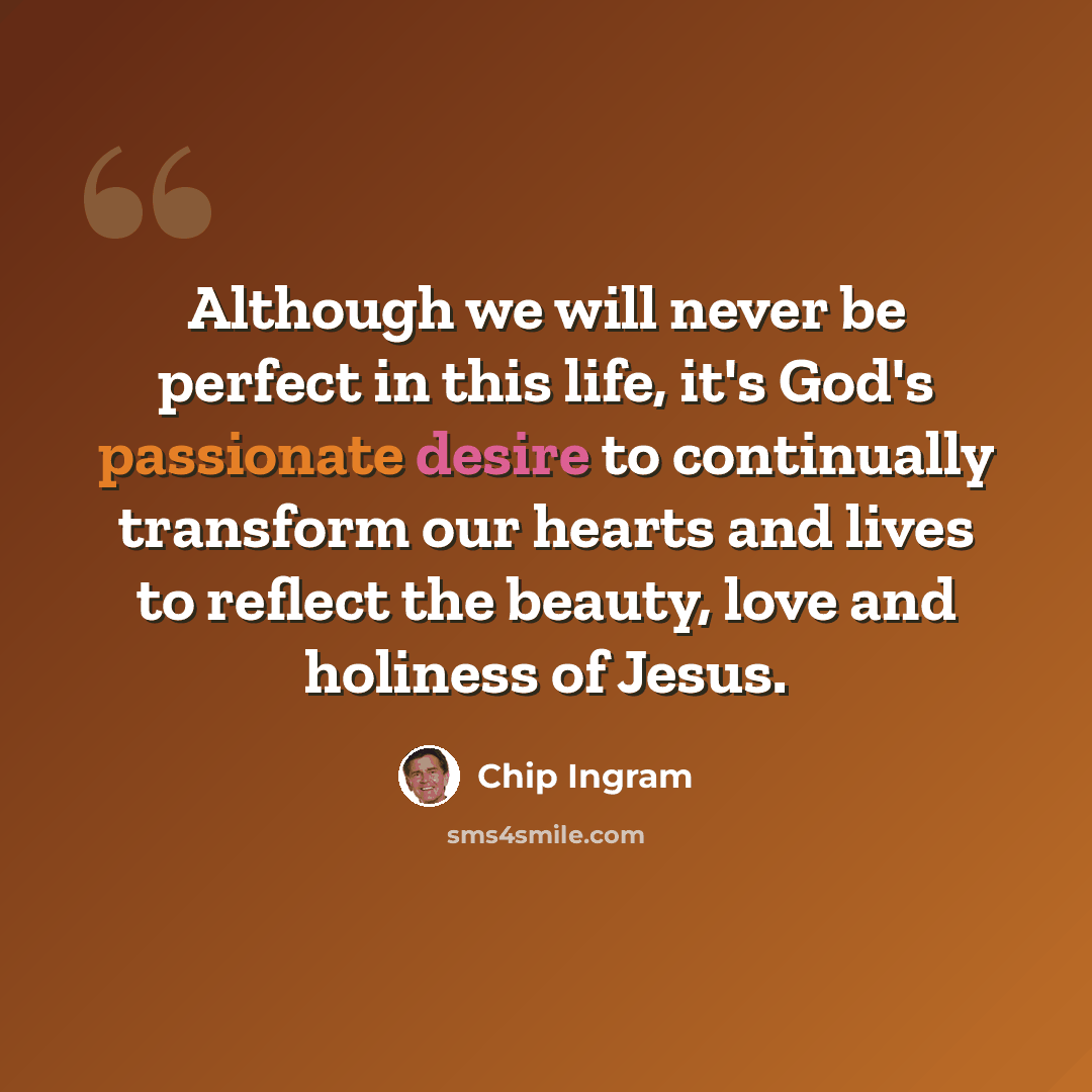 “Although we will never be perfect in this life, it's God's passionate desire to continually transform our hearts and lives to reflect the beauty, love and holiness of Jesus.” quote by Chip Ingram