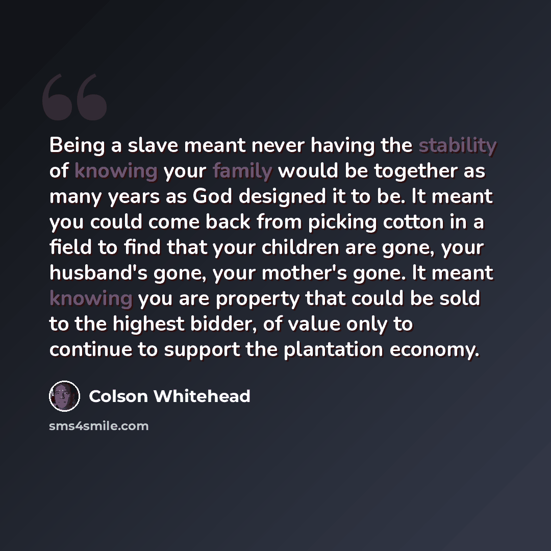 “Being a slave meant never having the stability of knowing your family would be together as many years as God designed it to be. It meant you could come back from picking cotton in a field to find that your children are gone, your husband's gone, your mother's gone. It meant knowing you are…” quote by Colson Whitehead