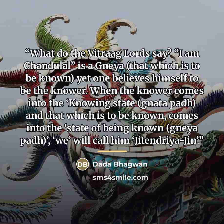 “What do the Vitraag Lords say? “I am Chandulal” is a Gneya (that which is to be known) yet one believes himself to be the knower. When the knower comes into the ‘Knowing state (gnata padh) and that which is to be known, comes into the ‘state of being known (gneya padh)’, ‘we’ will call him…” quote by Dada Bhagwan