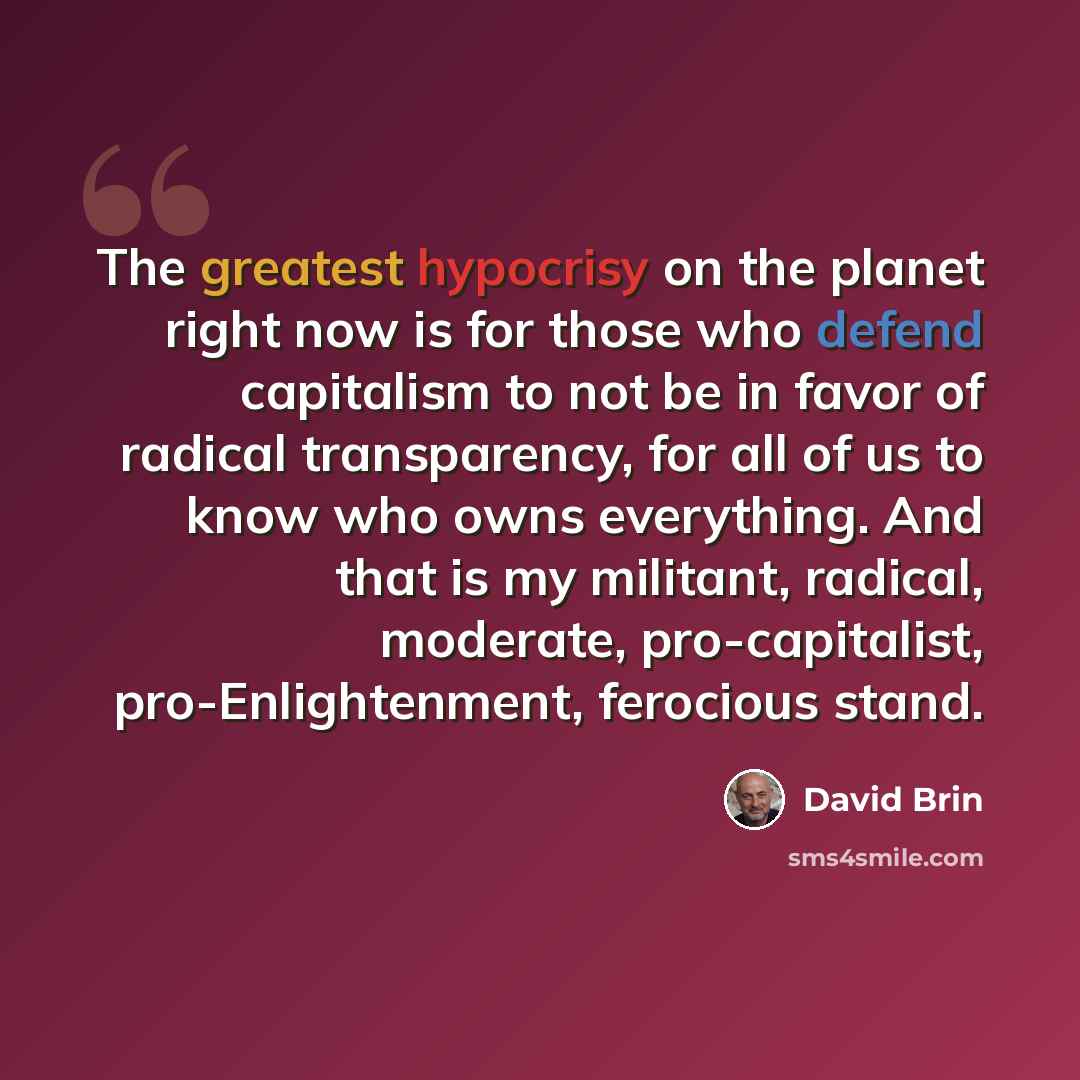 “The greatest hypocrisy on the planet right now is for those who defend capitalism to not be in favor of radical transparency, for all of us to know who owns everything. And that is my militant, radical, moderate, pro-capitalist, pro-Enlightenment, ferocious stand.” quote by David Brin