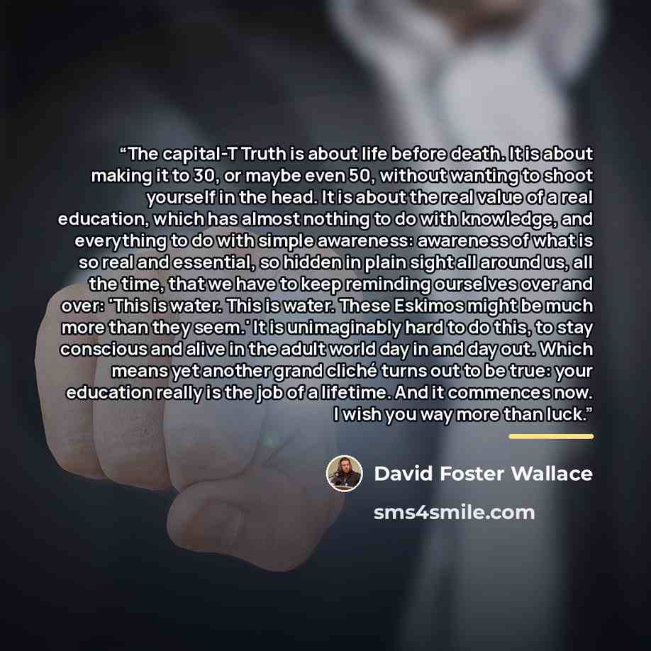 “The capital-T Truth is about life before death. It is about making it to 30, or maybe even 50, without wanting to shoot yourself in the head. It is about the real value of a real education, which has almost nothing to do with knowledge, and everything to do with simple awareness: awareness of what…” quote by David Foster Wallace